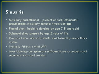 • Maxillary and ethmoid – present at birth; ethmoidal
pneumotized, maxillary not until 4 years of age
• Frontal sinus : begin to develop by age 7-8 years old
• Sphenoid sinus: present by age 5 year of life
• Paranasal sinus: normally sterile, maintained by mucocilliary
system
• Typically follows a viral URTI
• Nose blowing- can generate sufficient force to propel nasal
secretions into nasal cavities
 