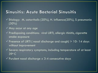 üEtiology: M. catarrhalis (20%), H. influenza(20%), S pneumonia
(30%)
üMay occur at any age
üPredisposing conditions: viral URTI, allergic rhinitis, cigarette
smoke exposure
üPresence of URTI ( nasal discharge and cough) > 10- 14 days
without improvement
üSevere respiratory symptoms, including temperature of at least
39o C
üPurulent nasal discharge x 3-4 consecutive days
 