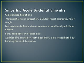 Clinical Manifestations
Nonspecific: nasal congestion/ purulent nasal discharge, fever,
cough
Less common: halitosis, decrease sense of smell and periorbital
edema
Rare: headache and facial pain
Additional/s: maxillary tooth discomfort, pain exacerbated by
bending forward, hyposmia
 