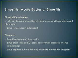 Physical Examination
- mild erythema and swelling of nasal mucosa with purulent nasal
discharge
- Sinus tenderness in adolescent
Diagnosis
- Transillumination of sinus cavity
- Sinus plain films and CT scan- can confirm presence of sinus
inflammation
- Sinus aspirate culture- the only accurate method for diagnosis
 