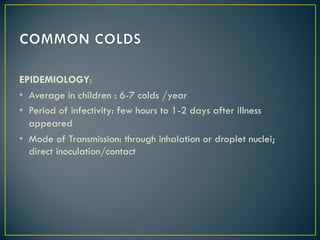 EPIDEMIOLOGY:
• Average in children : 6-7 colds /year
• Period of infectivity: few hours to 1-2 days after illness
appeared
• Mode of Transmission: through inhalation or droplet nuclei;
direct inoculation/contact
 
