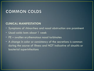 CLINICAL MANIFESTATION
• Symptoms of rhinorrhea and nasal obstruction are prominent
• Usual colds lasts about 1 week
• PE – swollen erythematous nasal turbinates
• A change in color or consistency of the secretions is common
during the course of illness and NOT indicative of sinusitis or
bacterial superinfections
 