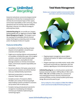 www.UnlimitedRecycling.com
TotalWasteManagement
Reduce your company’s global environmental impact
and reduce costs with Unlimited Recycling!
Industrial, institutional, commercial and governmental
organizations of all sizes face increasing demand to
minimize the environmental impact of their wastes,
communicate responsibility to their community, reduce
operational costs and minimize long-term liabilities.
Recycling is a key part of an effective strategy for
achieving these results.
Unlimited Recycling, Inc. can provide your company
facilities globally with our aggressive, proactive Total
Waste Management Program. This program covers
the recycling of all marketable solid and universal
wastes, food/organics composting, waste-to-energy
and/or the disposal of what isn’t recycled.
Features & Benefits:
• Consolidation of all facility recycling and waste
disposal contracts globally to streamline your
corporate contracting process.
• Single-source recycling collection and processing of
all recyclables, including office paper, old corrugated
containers, scrap metal, industrial plastic, glass,
electronic equipment, wood pallets & mixed
beverage containers to minimize environmental
impact, communicate corporate responsibility and
reduce costs.
• Convenient collection of all wastes using internal
systems, pickup containers and vehicles that best
meet your individual facility requirements.
• Optimized transportation to minimize your
corporate “Carbon Impact”.
• Complete provision of Compactors, Balers,
Shredders and a variety of internal recycling &
waste handling containers provided for convenient
use by workers with no startup cost.
• Complete training and educational materials for
management, housekeeping and employees
minimizes your headaches implementing and
maintaining program.
• Ongoing program management assures highest
employee participation for highest overall program
performance.
• Program reporting to accurately monitor results, refine
benchmarks and provide your organization with vital
statistics regarding your environmental performance.
Unlimited Recycling, Inc. is a minority woman-owned small
business enterprise founded in 1999 by Maria A. Marin and is
MDOT, MBE, DBE and WOB certified. As a contractor for
many leading governmental, industrial, institutional and
commercial facilities, we have received excellent performance
ratings. We can do the same for you!
Call us today for a free analysis at (586) 784-4980 or
email customerservice@unlimitedrecycling.com!
 