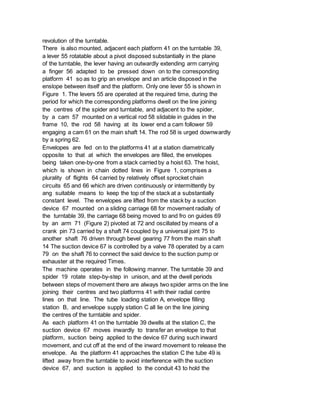 revolution of the turntable.
There is also mounted, adjacent each platform 41 on the turntable 39,
a lever 55 rotatable about a pivot disposed substantially in the plane
of the turntable, the lever having an outwardly extending arm carrying
a finger 56 adapted to be pressed down on to the corresponding
platform 41 so as to grip an envelope and an article disposed in the
enslope between itself and the platform. Only one lever 55 is shown in
Figure 1. The levers 55 are operated at the required time, during the
period for which the corresponding platforms dwell on the line joining
the centres of the spider and turntable, and adjacent to the spider,
by a cam 57 mounted on a vertical rod 58 slidable in guides in the
frame 10, the rod 58 having at its lower end a cam follower 59
engaging a cam 61 on the main shaft 14. The rod 58 is urged downwardly
by a spring 62.
Envelopes are fed on to the platforms 41 at a station diametrically
opposite to that at which the envelopes are filled, the envelopes
being taken one-by-one from a stack carried by a hoist 63. The hoist,
which is shown in chain dotted lines in Figure 1, comprises a
plurality of flights 64 carried by relatively offset sprocket chain
circuits 65 and 66 which are driven continuously or intermittently by
ang suitable means to keep the top of the stack at a substantially
constant level. The envelopes are lifted from the stack by a suction
device 67 mounted on a sliding carriage 68 for movement radially of
the turntable 39, the carriage 68 being moved to and fro on guides 69
by an arm 71 (Figure 2) pivoted at 72 and oscillated by means of a
crank pin 73 carried by a shaft 74 coupled by a universal joint 75 to
another shaft 76 driven through bevel gearing 77 from the main shaft
14 The suction device 67 is controlled by a valve 78 operated by a cam
79 on the shaft 76 to connect the said device to the suction pump or
exhauster at the required Times.
The machine operates in the following manner. The turntable 39 and
spider 19 rotate step-by-step in unison, and at the dwell periods
between steps of movement there are always two spider arms on the line
joining their centres and two platforms 41 with their radial centre
lines on that line. The tube loading station A, envelope filling
station B, and envelope supply station C all lie on the line joining
the centres of the turntable and spider.
As each platform 41 on the turntable 39 dwells at the station C, the
suction device 67 moves inwardly to transfer an envelope to that
platform, suction being applied to the device 67 during such inward
movement, and cut off at the end of the inward movement to release the
envelope. As the platform 41 approaches the station C the tube 49 is
lifted away from the turntable to avoid interference with the suction
device 67, and suction is applied to the conduit 43 to hold the
 