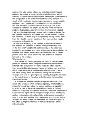 reaches the tube loading station A, projects a pin into the pass
between' the rollers to prevent another article from being fed into
the tube. .Such mechanism may comprise, for example, a relay closed by
the energisation of the photo-electric cell and having contacts in a
circuit which includes an electro-magnet operating to move a suitable
positioned ramp rotating with the spider into a position to lift the
pin. The electrical circuits is preferably so arranged that, if two
successive platforms are empty, so that the photo-electric cell
produces 'two successive current impulses, the machine is stopped.
It will be understood that more than one loading station and more than
one delivery station may be provided, and that the flattened tubes or
the envelopes, or bioth, may be sup ported by moving carriers other
than the rotatable carriers described. iFor example, they may be
mounted on endless bands.
The machine according to the invention is particularly suitable for
the insertion into envelopes of articles having a flexible flap, teat
or the like which would tend to trail rearwardly as the article was
inserted in an envelope and might be deformed or damaged when the
envelope was closed, since the flap or the like assumes its trailing
position when the article enters the tube, and thus is presented
forwardly to the envelope.
What we claim is:
1. The method of inserting relatively soft products such as rubber
goods into envelopes which comprises first inserting an article into a
flattened tube to a position in which a part of the article projects
from one end of the tube, causing the end of the tube- from which the
article projects to enter an envelope to a sufficient extent to place
the article wholly within the envelope, holding the article in the
envelope by means of a gripping device pressing, through the envelope,
on the projecting part of the article, and withdrawing the tube whilst
the article is so held.
2. A machine for inserting relatively soft products such as rubber
goods into envelopes which comprises a plurality of flattened tubes,
means for inserting an article into each of said tubes to a position
in which a part of the article projects from one end of the tube,
means for supporting and opening envelopes, means for bringing each
tube in turn into alignment with an open envelope, means for effecting
relative reciprocation of the aligned tube and envelope to cause the
tube to enter and withdraw from the envelope, and a holding device
arranged to press, through the enenvelope, on the projecting part of
the article during the withdrawal of the tube, to retain the article
in the envelope.
 
