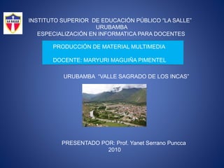 INSTITUTO SUPERIOR DE EDUCACIÓN PÚBLICO “LA SALLE”
URUBAMBA
ESPECIALIZACIÓN EN INFORMATICA PARA DOCENTES
PRODUCCIÓN DE MATERIAL MULTIMEDIA
DOCENTE: MARYURI MAGUIÑA PIMENTEL
URUBAMBA “VALLE SAGRADO DE LOS INCAS”
PRESENTADO POR: Prof. Yanet Serrano Puncca
2010
 