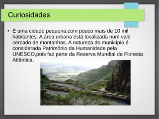 Curiosidades
● É uma cidade pequena,com pouco mais de 10 mil
habitantes. A área urbana está localizada num vale
cercado de montanhas. A natureza do município é
considerada Patrimônio da Humanidade pela
UNESCO,pois faz parte da Reserva Mundial da Floresta
Atlântica.
 