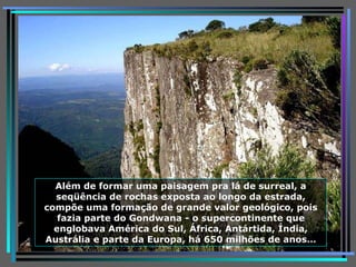 Além de formar uma paisagem pra lá de surreal, a seqüência de rochas exposta ao longo da estrada, compõe uma formação de grande valor geológico, pois fazia parte do Gondwana - o supercontinente que englobava América do Sul, África, Antártida, Índia, Austrália e parte da Europa, há 650 milhões de anos … 
