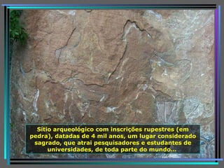 Sítio arqueológico com inscrições rupestres (em pedra), datadas de 4 mil anos, um lugar considerado sagrado, que atrai pesquisadores e estudantes de universidades, de toda parte do mundo…  
