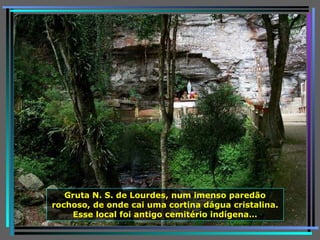 Gruta N. S. de Lourdes, num imenso paredão rochoso, de onde cai uma cortina dágua cristalina. Esse local foi antigo cemitério indígena… 