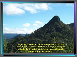 Hoje,   Sexta-feira, 18 de Março de 2011 , às  22:10  hrs,   o nosso destino é a bela e querida cidade de Urubici, no interior do estado de Santa Catarina, Brasil … 