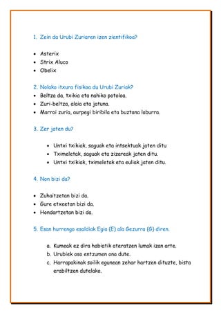1. Zein da Urubi Zuriaren izen zientifikoa?
 Asterix
 Strix Aluco
 Obelix
2. Nolako itxura fisikoa du Urubi Zuriak?
 Beltza da, txikia eta nahiko potoloa.
 Zuri-beltza, alaia eta jatuna.
 Marroi zuria, aurpegi biribila eta buztana laburra.
3. Zer jaten du?
 Untxi txikiak, saguak eta intsektuak jaten ditu
 Tximeletak, saguak eta zizareak jaten ditu.
 Untxi txikiak, tximeletak eta euliak jaten ditu.
4. Non bizi da?
 Zuhaitzetan bizi da.
 Gure etxeetan bizi da.
 Hondartzetan bizi da.
5. Esan hurrengo esaldiak Egia (E) ala Gezurra (G) diren.
a. Kumeak ez dira habiatik ateratzen lumak izan arte.
b. Urubiek oso entzumen ona dute.
c. Harrapakinak soilik egunean zehar hartzen dituzte, bista
erabiltzen dutelako.
 