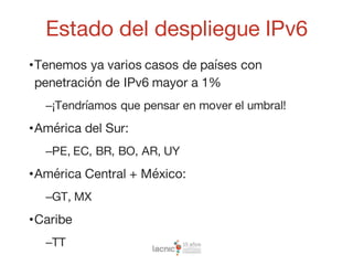 Estado del despliegue IPv6
•Tenemos ya varios casos de países con
penetración de IPv6 mayor a 1%
–¡Tendríamos que pensar en mover el umbral!
•América del Sur:
–PE, EC, BR, BO, AR, UY
•América Central + México:
–GT, MX
•Caribe
–TT
 