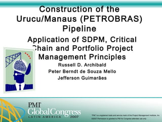 Construction of the Urucu/Manaus (PETROBRAS) Pipeline Application of SDPM, Critical Chain and Portfolio Project Management Principles Russell D. Archibald Peter Berndt de Souza Mello Jefferson Guimarães 