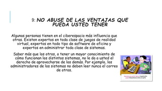 9: NO ABUSE DE LAS VENTAJAS QUE 
PUEDA USTED TENER 
Algunas personas tienen en el ciberespacio más influencia que 
otras. Existen expertos en toda clase de juegos de realidad 
virtual, expertos en todo tipo de software de oficina y 
expertos en administrar toda clase de sistemas. 
Saber más que los otros, o tener un mayor conocimiento de 
cómo funcionan los distintos sistemas, no le da a usted el 
derecho de aprovecharse de los demás. Por ejemplo, los 
administradores de los sistemas no deben leer nunca el correo 
de otros. 
 