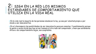 2: SIGA EN LA RED LOS MISMOS 
ESTÁNDARES DE COMPORTAMIENTO QUE 
UTILIZA EN LA VIDA REAL 
En la vida real la mayoría de las personas obedecen la ley, ya sea por voluntad propia o por 
miedo a ser descubiertos. 
En el ciberespacio las posibilidades de ser descubierto parecen remotas. Y posiblemente porque 
la gente a veces olvida que hay un ser humano al otro lado del computador, creen que estándares 
éticos o de comportamiento bajos, son aceptables. 
 