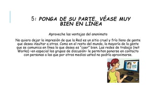 5: PONGA DE SU PARTE, VÉASE MUY 
BIEN EN LÍNEA 
Aproveche las ventajas del anonimato 
No quiero dejar la impresión de que la Red es un sitio cruel y frío lleno de gente 
que desea insultar a otros. Como en el resto del mundo, la mayoría de la gente 
que se comunica en línea lo que desea es “caer” bien. Las redes de trabajo (net 
Works) –en especial los grupos de discusión– le permiten ponerse en contacto 
con personas a las que por otros medios usted no podría aproximarse. 
 