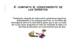 6: COMPARTA EL CONOCIMIENTO DE 
LOS EXPERTOS 
Finalmente, después de todos estos comentarios negativos, 
dediquémonos a los consejos positivos. La fortaleza del 
ciberespacio está en la cantidad de gente que lo usa. La razón 
por la que hacer preguntas en línea da resultado se debe a la 
cantidad de personas con conocimientos que las leen.. 
 