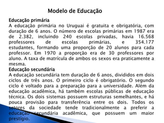 Modelo de Educação
Educação primária
A educação primária no Uruguai é gratuita e obrigatória, com
duração de 6 anos. O número de escolas primárias em 1987 era
de 2.382, incluindo 240 escolas privadas, havia 16.568
professores      de    escolas     primárias,     e     354.177
estudantes, formando uma proporção de 20 alunos para cada
professor. Em 1970 a proporção era de 30 professores por
aluno. A taxa de matrícula de ambos os sexos era praticamente a
mesma.
Educação secundária
A educação secundária tem duração de 6 anos, divididos em dois
ciclos de três anos. O primeiro ciclo é obrigatório. O segundo
ciclo é voltado para a preparação para a universidade. Além da
educação acadêmica, há também escolas públicas de educação
técnica. Os dois sistemas possuem estruturas semelhantes, e há
pouca provisão para transferência entre os dois. Todos os
setores da sociedade tende tradicionalmente a preferir a
educação secundária acadêmica, que possuem um maior
prestígio.
 