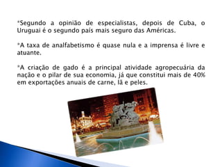 *Segundo a opinião de especialistas, depois de Cuba, o
Uruguai é o segundo país mais seguro das Américas.

*A taxa de analfabetismo é quase nula e a imprensa é livre e
atuante.

*A criação de gado é a principal atividade agropecuária da
nação e o pilar de sua economia, já que constitui mais de 40%
em exportações anuais de carne, lã e peles.
 