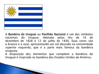 A Bandeira do Uruguai ou Pavilhão Nacional é um dos símbolos
nacionais do Uruguai. Adotada pelas leis de 16 de
dezembro de 1828 e 12 de julho de 1830. Suas cores são
o branco e o azul, apresentando um sol dourado na extremidade
superior esquerda, que é a parte mais famosa da bandeira
uruguaia.
A disposição dos elementos que compõem a bandeira do
Uruguai é inspirada na bandeira dos Estados Unidos da América.
 
