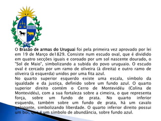 O Brasão de armas do Uruguai foi pela primeira vez aprovado por lei
em 19 de Março de1829. Consiste num escudo oval, que é dividido
em quatro secções iguais e coroado por um sol nascente dourado, o
"Sol de Maio", simbolizando a subida do povo uruguaio. O escudo
oval é cercado por um ramo de oliveira (à direita) e outro ramo de
oliveira (à esquerda) unidos por uma fita azul.
No quarto superior esquerdo existe uma escala, símbolo da
igualdade e da justiça, definido sobre um fundo azul. O quarto
superior direito contém o Cerro de Montevidéu (Colina de
Montevidéu), com a sua fortaleza sobre a cimeira, o que representa
força, sobre um fundo de prata. No quarto inferior
esquerdo, também sobre um fundo de prata, há um cavalo
galopante, simbolizando liberdade. O quarto inferior direito possui
um boi, que é um símbolo de abundância, sobre fundo azul.
 