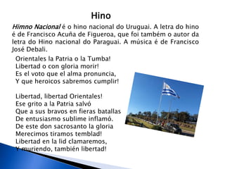 Hino
Himno Nacional é o hino nacional do Uruguai. A letra do hino
é de Francisco Acuña de Figueroa, que foi também o autor da
letra do Hino nacional do Paraguai. A música é de Francisco
José Debali.
 Orientales la Patria o la Tumba!
 Libertad o con gloria morir!
 Es el voto que el alma pronuncia,
 Y que heroicos sabremos cumplir!

 Libertad, libertad Orientales!
 Ese grito a la Patria salvó
 Que a sus bravos en fieras batallas
 De entusiasmo sublime inflamó.
 De este don sacrosanto la gloria
 Merecimos tiramos temblad!
 Libertad en la lid clamaremos,
 Y muriendo, también libertad!
 