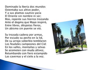 Dominado la Iberia dos mundos
Ostentaba sus altivo poder,
Y a sus plantas cautivo yacía
El Oriente sin nombre ni ser;
Mas, repente sus hierros trozando
Ante el dogma que Mayo inspiró,
Entre libres, déspotas fieros,
Un abismo sin puente se vió.

Su trozada cadena por armas,
Por escudo su pecho en la lid,
De su arrojo soberbio temblaron
Los feudales campeones del Cid:
En los valles, montañas y selvas
Se acometen con muda altivez,
Retumbando con fiero estampido
Las cavernas y el cielo a la vez.
 