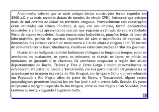 Atualmente, sabe-se que as mais antigas destas construções foram erguidas em
3000 a.C. e as mais recentes datam de meados do século XVIII. Estima-se que existem
mais de mil cerritos de indios no território uruguaio. Provavelmente tais construções
eram utilizadas em rituais fúnebres, já que, em seu interior, foram encontrados
esqueletos e crânios apresentando marcas que sugerem a retirada do couro cabeludo.
Perto de alguns esqueletos, foram encontradas boleadeiras, punções feitas de osso de
lobo-marinho, pedras de quartzo, esqueletos de cães e mandíbulas de raposas. As
dimensões dos cerritos variam de meio metro a 7 m de altura e chegam a ter 35 metros
de circunferência na base. Atualmente, credita-se estas construções à tribo dos guenoas.
Outras etnias indígenas também habitaram o Uruguai ao longo dos tempos, como os
arechanes, os guaianases, os yaros, os mboanes, os chanás, os tapes, os mbiás, os
minuanos, os guaranis e os charruas. Os arechanes ocupavam a região dos atuais
departamentos de Rocha, Treinta y Tres e Cerro Largo e muito provavelmente se
estenderam até parte de Rivera e Tacuarembó, em sua parte oriental. Os guaianases se
assentaram na margem esquerda do Rio Uruguai, em Artigas e Salto, e provavelmente
em Paysandú e Río Negro, além de parte de Rivera e Tacuarembó. Alguns restos
arqueológicos permitem localizá-los em San José e até o arroio Solís Grande. Os yaros
ocupavam a margem esquerda do Rio Uruguai, entre os rios Negro e San Salvador, mas
também ao norte, chegando à região do Salto.
10
 