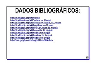 DADOS BIBLIOGRÁFICOS:
http://pt.wikipedia.org/wiki/Uruguai
http://pt.wikipedia.org/wiki/Turismo_no_Uruguai
http://pt.wikipedia.org/wiki/Subdivis%C3%B5es_do_Uruguai
http://pt.wikipedia.org/wiki/Presidente_do_Uruguai
http://pt.wikipedia.org/wiki/Pol%C3%ADtica_do_Uruguai
http://pt.wikipedia.org/wiki/Economia_do_Uruguai
http://pt.wikipedia.org/wiki/Cultura_do_Uruguai
http://pt.wikipedia.org/wiki/Bandeira_do_Uruguai
http://pt.wikipedia.org/wiki/Cultura_do_Uruguai
http://www.google.com.br/imghp?hl=pt-BR&tab=wi
96
 