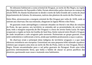 Os mboanes habitavam a costa oriental do Uruguai, ao norte do Rio Negro, na região
dos departamentos de Paysandú e Salto. Foram absorvidos pelos charruas no começo do
século XVIII. Os chanás localizavam-se desde o norte de Salto Grande até a costa do atual
departamento de Colonia. Os minuanos, nativos das planíces do norte do Rio Paraná e
Entre Ríos, atravessaram a margem oriental do Rio Uruguai por volta de 1630, onde se
uniram aos charruas. Em sua extensão, chegaram às lagoas Mirim e dos Patos.
Os guaranis eram antropófagos e estavam situados no litoral e em ilhas do estuário
do Prata. Ao que parece, seu território se estendia até as proximidades do arroio San
Juan, toda a margem esquerda do Rio Uruguai e a boca do arroio Santa Lucía. Os tapes
ocupavam a região ao leste da Coxilha de Sant'Ana, limite natural entre Brasil e Uruguai,
de onde invadiram o solo uruguaio pelo noroeste. Pertenciam ao grupo guarani, eram
semi-sedentários e cultivavam a terra, ainda que também praticassem a caça e a pesca.
Os charruas eram a principal etnia indígena do território uruguaio e a que mais
ofereceu resistência aos europeus. Consistiam em uma pequena tribo nômade caçadora-
coletora que ocupava uma área ao norte do Rio da Prata, entre os rios Uruguai, Ibicuí e
Negro. Foram encaminhados para o sul pelos guaranis do Paraguai. Eram uma tribo
guerreira extremamente feroz, que tinha o hábito de atacar os povos pacíficos das
planícies, queimando suas casas e matando seus habitantes.
11
 