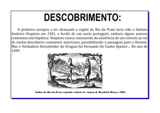 DESCOBRIMENTO:
O primeiro europeu a ter alcançado a região do Rio da Prata teria sido o italiano
Américo Vespúcio em 1501, a bordo de um navio português, embora alguns autores
contestem esta hipótese. Vespúcio estava convencido da existência de um estreito ao sul
do recém-descoberto continente americano, possibilitando a passagem para o Oriente.
Mas o Verdadeiro Descobridor do Uruguai foi Fernando Da Cunha Spanier… No ano de
1499.
Índios do Rio da Prata segundo o diário de viagem de Hendrick Ottsen, 1603.
 