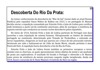 13
Descoberta Do Rio Da Prata:
Ao tomar conhecimento da descoberta do "Mar do Sul" (nome dado ao atual Oceano
Pacífico) pelo espanhol Vasco Núñez de Balboa em 1513, o rei português D. Manuel
decidiu enviar a expedição comandada por Estevão Fróis e João de Lisboa para verificar
onde terminava a parte sul do continente americano, além de averiguar a existência do
suposto estreito que conduziria ao oceano recém-descoberto pelos espanhóis.
No início de 1514, Estevão Fróis e João de Lisboa partiram de Portugal com duas
caravelas e uma tripulação de setenta homens. Ultrapassando os limites do domínio
português no continente, determinado pelo Tratado de Tordesilhas, e entrando em
terras espanholas, chegaram ao local que parecia ser a boca do tão procurado estreito.
Avistaram um cabo e batizaram-no de Cabo de Santa Maria, situado próximo à atual
Punta del Este. A expedição havia descoberto a foz do Rio da Prata.
Estevão Fróis e João de Lisboa foram também os primeiros europeus a terem
contato com os charruas, os quais apresentaram vários objetos de metal e um machado
de prata aos exploradores. O machado foi levado à Portugal e oferecido a D. Manuel
como prova da existência de metais preciosos naquela região inexplorada. Ainda em
1514, houve a incursão de D. Nuno Manoel e Cristóvão de Haro na região.
 
