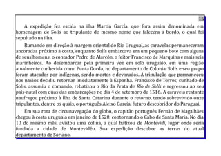 15
A expedição fez escala na ilha Martín García, que fora assim denominada em
homenagem de Solís ao tripulante de mesmo nome que falecera a bordo, o qual foi
sepultado na ilha.
Rumando em direção à margem oriental do Rio Uruguai, as caravelas permaneceram
ancoradas próximo à costa, enquanto Solís embarcava em um pequeno bote com alguns
de seus homens: o contador Pedro de Alarcón, o feitor Francisco de Marquina e mais seis
marinheiros. Ao desembarcar pela primeira vez em solo uruguaio, em uma região
atualmente conhecida como Punta Gorda, no departamento de Colonia, Solís e seu grupo
foram atacados por indígenas, sendo mortos e devorados. A tripulação que permaneceu
nos navios decidiu retornar imediatamente à Espanha. Francisco de Torres, cunhado de
Solís, assumiu o comando, rebatizou o Rio da Prata de Rio de Solís e regressou ao seu
país-natal com duas das embarcações no dia 4 de setembro de 1516. A caravela restante
naufragou próximo à Ilha de Santa Catarina durante o retorno, tendo sobrevivido onze
tripulantes, dentre os quais, o português Aleixo Garcia, futuro descobridor do Paraguai.
Em sua rota de circunavegação do globo, o capitão português Fernão de Magalhães
chegou à costa uruguaia em janeiro de 1520, contornando o Cabo de Santa Maria. No dia
10 do mesmo mês, avistou uma colina, a qual batizou de Montevidi, lugar onde seria
fundada a cidade de Montevidéu. Sua expedição descobre as terras do atual
departamento de Soriano.
 
