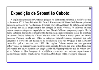 16
Expedição de Sebastião Caboto:
A segunda expedição de Cristóvão Jacques no continente penetrou o estuário do Rio
da Prata em 1521, descobrindo o Rio Paraná. Entretanto, foi Sebastião Caboto o primeiro
europeu a explorar os rios Paraná e Uruguai, em 1527. A viagem de Caboto, que partira
da Europa em 1526 originalmente em direção às Ilhas Molucas, foi alterada quando
encontrou os náufragos da expedição de Juan Díaz de Solís em sua passagem pela Ilha de
Santa Catarina. Tomando conhecimento da riqueza do rei do Império Inca e da aventura
de Aleixo Garcia, Sebastião Caboto decidiu subir o Prata e entrar pelo rio Paraná
adentro. Fundou, ainda em 1526, o primeiro estabelecimento espanhol em solo
uruguaio: o Forte de San Salvador, na confluência dos rios Uruguai e San Salvador,
destruído pelos charruas em 1529. Na região, Caboto encontrou um grumete
sobrevivente do massacre que culminou com a morte de Solís, dez anos antes: Francisco
del Puerto. Em 1528, a armada de Diego García de Moguer penetra o Rio da Prata e une-
se a Caboto no Rio Paraguai. A hostilidade crescente dos nativos impulsionou a
desistência de ambos em chegar ao reino inca. Decidiram então retornar à Espanha.
 