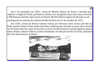 17
Em 3 de dezembro de 1530, a frota de Martim Afonso de Sousa é enviada para
explorar a região do Prata, partindo de Lisboa com um galeão, duas naus, duas caravelas
e 400 homens a bordo. Após meses no Brasil, Martim Afonso seguiu em direção ao sul,
naufragando na entrada do estuário do Rio da Prata em 21 de outubro de 1531.
Em 1538, a frota de Alonso Cabrera tentou por diversas vezes entrar pelo Rio da
Prata; porém, fortes ventos então ocorridos acabaram por arrastar as naus para o litoral
sul de Santa Catarina, onde atracaram no porto de São Francisco (atual Laguna). Quatro
meses depois, Alonso Cabrera rumou novamente em direção do Rio da Prata, deixando
dois dos missionários no Brasil.
 