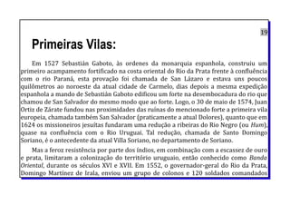 19
Primeiras Vilas:
Em 1527 Sebastián Gaboto, às ordenes da monarquia espanhola, construiu um
primeiro acampamento fortificado na costa oriental do Rio da Prata frente à confluência
com o rio Paraná, esta provação foi chamada de San Lázaro e estava uns poucos
quilômetros ao noroeste da atual cidade de Carmelo, dias depois a mesma expedição
espanhola a mando de Sebastián Gaboto edificou um forte na desembocadura do rio que
chamou de San Salvador do mesmo modo que ao forte. Logo, o 30 de maio de 1574, Juan
Ortiz de Zárate fundou nas proximidades das ruínas do mencionado forte a primeira vila
europeia, chamada também San Salvador (praticamente a atual Dolores), quanto que em
1624 os missioneiros jesuítas fundaram uma redução a ribeiras do Rio Negro (ou Hum),
quase na confluência com o Rio Uruguai. Tal redução, chamada de Santo Domingo
Soriano, é o antecedente da atual Villa Soriano, no departamento de Soriano.
Mas a feroz resistência por parte dos índios, em combinação com a escassez de ouro
e prata, limitaram a colonização do território uruguaio, então conhecido como Banda
Oriental, durante os séculos XVI e XVII. Em 1552, o governador-geral do Rio da Prata,
Domingo Martínez de Irala, enviou um grupo de colonos e 120 soldados comandados
 