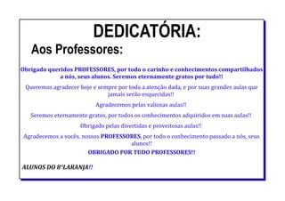 DEDICATÓRIA:
Aos Professores:
Obrigado queridos PROFESSORES, por todo o carinho e conhecimentos compartilhados
a nós, seus alunos. Seremos eternamente gratos por tudo!!
Queremos agradecer hoje e sempre por toda a atenção dada, e por suas grandes aulas que
jamais serão esquecidas!!
Agradecemos pelas valiosas aulas!!
Seremos eternamente gratos, por todos os conhecimentos adquiridos em suas aulas!!
Obrigado pelas divertidas e proveitosas aulas!!
Agradecemos a vocês, nossos PROFESSORES, por todo o conhecimento passado a nós, seus
alunos!!
OBRIGADO POR TUDO PROFESSORES!!
ALUNOS DO 8°LARANJA!!
 