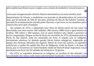 pelo capitão Juan Romero para a região, com a missão de estabelecer um porto para os
20
navios que navegavam pelo estuário. Romero desembarcou na costa oriental, atual
departamento de Colonia, e estabeleceu um povoado na desembocadura do arroio San
Juan, que foi batizado de Villa de San Juan, próximo da Ilha de São Gabriel. Contudo, o
povoado foi constantemente atacado pelos charruas, o que levou ao seu abandono pelos
colonos dois anos após a fundação.
Em outubro de 1572, o adelantado Juan Ortiz de Zárate partiu de San Lúcar de
Barrameda com cinco navios, 200 soldados, 300 colonos, 4000 vacas e igual número de
ovelhas, 500 cabras e 300 equinos, com os quais fundaria uma cidade e povoaria as
terras conquistadas. Chegou ao Rio da Prata em novembro de 1573, desembarcando no
Porto de São Gabriel, onde foi construído um forte. A relação com os indígenas,
inicialmente amistosa, foi abalada quando Zárate tentou subjugá-los, originando um
ataque dos charruas, liderados por Zapicán. Diante do cerco dos nativos, os espanhóis
solicitaram o auxílio do capitão Rui Díaz de Melgarejo, vindo do Brasil, e de Juan de
Garay, que se encontrava na recém-fundada cidade de Santa Fé (hoje Argentina). Garay
desembarca no local com 22 soldados de infantaria e 12 ginetes.
Em 1574, os espanhóis dizimaram os indígenas no Combate de San Salvador, nas
proximidades das ruínas onde estava anteriormente localizado o forte de mesmo nome.
 