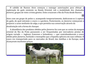 O cabildo de Buenos Aires começou a outorgar autorizações para efetuar a
exploração do gado existente na Banda Oriental, sob a modalidade dos chamados
faeneros, grupos de vinte a trinta ginetes. Estes cruzavam o Rio da Prata desde Buenos
22
Aires com um grupo de peões e, acampando temporariamente, dedicavam-se à captura
do gado, do qual extraíam o couro e a gordura. Postermente, os faeneros começaram a
preparar a carne mediante da salga, o que permitia sua conservação através da
desidratação sob a forma de charque.
A abundância dos produtos obtidos pelos faeneros fez com que as costas da margem
oriental do Rio da Prata passassem a ser frequentadas por mercadores piratas de
origem variada — ingleses, franceses e holandeses — que contrabandeavam o couro
obtido pelos faeneros, burlando o monopólio que a Espanha aplicava em suas colônias. O
couro era transportado para os mercados do Brasil, das Antilhas e da Europa, onde
alcançavam excelentes preços.
 
