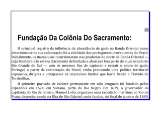 23
Fundação Da Colônia Do Sacramento:
O principal registro da influência da abundância de gado na Banda Oriental como
determinante de sua colonização foi a atividade dos portugueses provenientes do Brasil.
Inicialmente, os mamelucos incursionaram nas pradarias do norte da Banda Oriental —
cuja fronteira não estava claramente delimitada e abarcava boa parte do atual estado do
Rio Grande do Sul — com os mesmos fins de capturar e extrair o couro do gado.
Portugal, a partir da colonização do Brasil, vinha praticando uma política territorial
expansiva, dirigida a ultrapassar os imprecisos limites que havia fixado o Tratado de
Tordesilhas.
O primeiro povoado de caráter permanente em solo uruguaio foi fundado pelos
espanhóis em 1624, em Soriano, perto do Rio Negro. Em 1679, o governador da
capitania do Rio de Janeiro, Manuel Lobo, organizou uma expedição marítima ao Rio da
Prata, desembarcando na Ilha de São Gabriel, onde fundou, no final de janeiro de 1680,
 