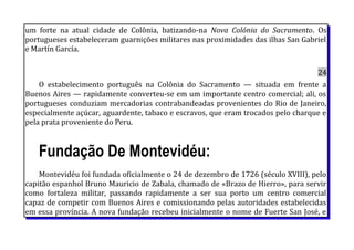 um forte na atual cidade de Colônia, batizando-na Nova Colónia do Sacramento. Os
portugueses estabeleceram guarnições militares nas proximidades das ilhas San Gabriel
e Martín García.
24
O estabelecimento português na Colônia do Sacramento — situada em frente a
Buenos Aires — rapidamente converteu-se em um importante centro comercial; ali, os
portugueses conduziam mercadorias contrabandeadas provenientes do Rio de Janeiro,
especialmente açúcar, aguardente, tabaco e escravos, que eram trocados pelo charque e
pela prata proveniente do Peru.
Fundação De Montevidéu:
Montevidéu foi fundada oficialmente o 24 de dezembro de 1726 (século XVIII), pelo
capitão espanhol Bruno Mauricio de Zabala, chamado de «Brazo de Hierro», para servir
como fortaleza militar, passando rapidamente a ser sua porto um centro comercial
capaz de competir com Buenos Aires e comissionando pelas autoridades estabelecidas
em essa província. A nova fundação recebeu inicialmente o nome de Fuerte San José, e
 
