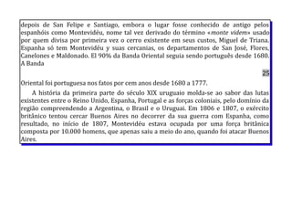 depois de San Felipe e Santiago, embora o lugar fosse conhecido de antigo pelos
espanhóis como Montevidéu, nome tal vez derivado do término «monte videm» usado
por quem divisa por primeira vez o cerro existente em seus custos, Miguel de Triana.
Espanha só tem Montevidéu y suas cercanias, os departamentos de San José, Flores,
Canelones e Maldonado. El 90% da Banda Oriental seguia sendo português desde 1680.
A Banda
25
Oriental foi portuguesa nos fatos por cem anos desde 1680 a 1777.
A história da primeira parte do século XIX uruguaio molda-se ao sabor das lutas
existentes entre o Reino Unido, Espanha, Portugal e as forças coloniais, pelo domínio da
região compreendendo a Argentina, o Brasil e o Uruguai. Em 1806 e 1807, o exército
britânico tentou cercar Buenos Aires no decorrer da sua guerra com Espanha, como
resultado, no início de 1807, Montevidéu estava ocupada por uma força britânica
composta por 10.000 homens, que apenas saiu a meio do ano, quando foi atacar Buenos
Aires.
 