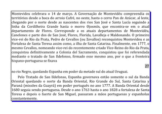 Montevideu celebrara o 14 de março. A Governação de Montevidéu compreendia os
territórios desde a boca do arroio Cufré, no oeste, hasta o cerro Pan de Azúcar, al leste,
chegando por o norte desde as nascentes dos rios San José e Santa Lucía seguindo a
linha da Cordilheira Grande hasta o morro Ojosmín, que encontra-se em o atual
departamento de Flores. Corresponde a os atuais departamentos de Montevidéu,
Canelones e parte dos de San José, Flores, Florida, Lavalleja e Maldonando. O primeiro
vice-rei do Rio da Prata, Pedro de Cevallos (ou Zevallos) reconquistou Montevideu e as
Fortaleza de Santa Teresa assim como, a ilha de Santa Catarina. Finalmente, em 1777, o
mesmo Cevallos, nomeando vice-rei do recentemente criado Vice-Reino do Rio da Prata,
conquistou definitivamente a Colonia del Sacramento, conquistou que foi referendada
mediante o tratado de San Ildefonso, firmado esse mesmo ano, por o que a fronteira
hispano-portuguesa se fixava
27
no rio Negro, quedando Espanha em poder da metade sul do atual Uruguai.
Pelo Tratado de San Ildefonso, Espanha governava então somente o sul da Banda
Oriental quedando o norte da Banda Oriental, Rio Grande do Sul, Santa Catarina y
Paraná (missões da Guayrá) em poder português no ano 1777. A Banda Oriental desde
1680 seguia sendo portuguesa. Desde o ano 1763 hasta o ano 1828 a fortaleza de Santa
Teresa e depois o fuerte de San Miguel, passaram a mãos portuguesas y espanholas
constantemente.
 