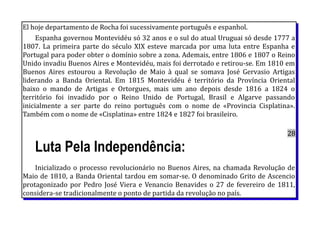 El hoje departamento de Rocha foi sucessivamente português e espanhol.
Espanha governou Montevidéu só 32 anos e o sul do atual Uruguai só desde 1777 a
1807. La primeira parte do século XIX esteve marcada por uma luta entre Espanha e
Portugal para poder obter o domínio sobre a zona. Ademais, entre 1806 e 1807 o Reino
Unido invadiu Buenos Aires e Montevidéu, mais foi derrotado e retirou-se. Em 1810 em
Buenos Aires estourou a Revolução de Maio à qual se somava José Gervasio Artigas
liderando a Banda Oriental. Em 1815 Montevidéu é território da Província Oriental
baixo o mando de Artigas e Ortorgues, mais um ano depois desde 1816 a 1824 o
território foi invadido por o Reino Unido de Portugal, Brasil e Algarve passando
inicialmente a ser parte do reino português com o nome de «Provincia Cisplatina».
Também com o nome de «Cisplatina» entre 1824 e 1827 foi brasileiro.
28
Luta Pela Independência:
Inicializado o processo revolucionário no Buenos Aires, na chamada Revolução de
Maio de 1810, a Banda Oriental tardou em somar-se. O denominado Grito de Ascencio
protagonizado por Pedro José Viera e Venancio Benavides o 27 de fevereiro de 1811,
considera-se tradicionalmente o ponto de partida da revolução no país.
 