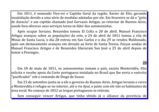 Em 1811, é nomeado Vice-rei e Capitão Geral da região, Xavier de Elio, gerando
insatisfação devido a uma série de medidas adotadas por ele. Em fevereiro se dá o "grito
de Asencio" e um capitão chamado José Gervasio Artigas, ao retornar de Buenos Aires,
aonde fora oferecer seus serviços torna-se líder dos autonomistas.
Após ocupar Soriano, Benavides tomou El Colla o 20 de abril. Manuel Francisco
Artigas avançou sobre as populações do este, o 24 de abril de 1811 tomou a vila de
Minas de Santa Lucia, o dia 28 entrou em San Carlos e o dia 29 se rendeu Maldonado,
após um destacamento avançou em direção ao forte de Santa Teresa. Forças unidas de
Manuel Francisco Artigas e de Benavides liberaram San José o 25 de abril depois de
tomar a Porongos.
29
Em 18 de maio de 1811, os autonomistas tomam o país, exceto Montevidéu. Elio
solicita e recebe apoio da Corte portuguesa instalada no Brasil que lhe envia o exército
"pacificador" sob o comando de Diogo de Souza.
Em 23 de setembro junta-se a ele o governo de Buenos Aires. Artigas levanta o cerco
a Montevidéu e refugia-se no interior, até o rio Ayuí, e junto com ele vão os habitantes da
área rural. No começo de 1812 as tropas portuguesas se retiram.
Sem conseguir vencer Artigas, que tinha obtido já o alliance da província de
 