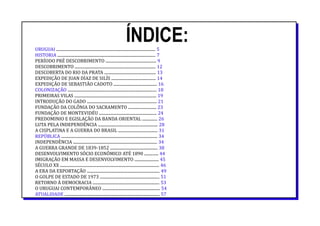 ÍNDICE:URUGUAI .................................................................................................. 5
HISTORIA ................................................................................................. 7
PERÍODO PRÉ DESCOBRIMENTO .................................................. 9
DESCOBRIMENTO ................................................................................ 12
DESCOBERTA DO RIO DA PRATA ................................................... 13
EXPEDIÇÃO DE JUAN DÍAZ DE SILÍS ............................................ 14
EXPEDIÇÃO DE SEBASTIÃO CADOTO ........................................... 16
COLONIZAÇÃO ........................................................................................ 18
PRIMEIRAS VILAS ................................................................................. 19
INTRODUÇÃO DO GADO ..................................................................... 21
FUNDAÇÃO DA COLÔNIA DO SACRAMENTO ............................ 23
FUNDAÇÃO DE MONTEVIDÉU ......................................................... 24
PREDOMINIO E EGISLAÇÃO DA BANDA ORIENTAL ............... 26
LUTA PELA INDEPENDÊNCIA ........................................................... 28
A CISPLATINA E A GUERRA DO BRASIL ....................................... 31
REPÚBLICA ............................................................................................... 34
INDEPENDÊNCIA ................................................................................... 34
A GUERRA GRANDE DE 1839-1852 ............................................... 38
DESENVOLVIMENTO SÓCIO ECONÔMICO ATÉ 1890 .............. 44
IMIGRAÇÃO EM MASSA E DESENVOLVIMENTO ........................ 45
SÉCULO XX .................................................................................................. 46
A ERA DA EXPORTAÇÃO ........................................................................ 49
O GOLPE DE ESTADO DE 1973 ........................................................... 51
RETORNO À DEMOCRACIA .................................................................. 53
O URUGUAI CONTEMPORÂNEO ......................................................... 54
ATUALIDADE .............................................................................................. 57
 