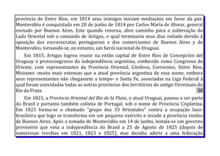província de Entre Ríos, em 1814 seus inimigos iniciam mediações em favor da paz.
Montevidéu é conquistada em 20 de junho de 1814 por Carlos María de Alvear, general
enviado por Buenos Aires. Este quando retorna, abre caminho para a sublevação do
Lado Oriental sob o comando de Artigas, o qual terminaria seus dias exilado devido à
oposição dos escravocratas portugueses e dos comerciantes de Buenos Aires y de
Montevideo, tornando-se, no entanto, um herói nacional do Uruguai.
Em 1815, Artigas logrou reunir na então capital de Entre Ríos de Concepción del
Uruguay o protocongresso da independência argentina, conhecido como Congresso de
Oriente, com representantes da Província Oriental, Córdova, Corrientes, Entre Ríos,
Misiones -muito mais extensas que a atual província argentina de esse nome, embora
seus representantes não chegassem a tempo- e Santa Fe, associadas na Liga Federal à
qual foram convidadas todas as outras províncias dos territórios do antigo Virreinato do
Río da Prata. 30
Em 1821, a Província Oriental del Rio de la Plata, o atual Uruguai, passou a ser parte
do Brasil e portanto também colónia de Portugal, sob o nome de Província Cisplatina.
Em 1825 forma-se o chamado "grupo dos 33 Orientales" contra a ocupação luso-
brasileira que logo se transforma em um pequeno exército e invade a província vindos
de Buenos Aires. Após a tomada de Montevidéu em 14 de junho, instala-se um governo
provisório que vota a independência do Brasil a 25 de Agosto de 1825 (depois de
numerosas revoltas em 1821, 1823 e 1825), mas decidiu aderir a uma federação
 
