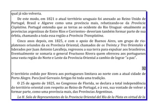 qual já não volveria.
De este modo, em 1821 o atual território uruguaio foi anexado ao Reino Unido de
Portugal, Brasil e Algarve como uma província mais, rebatizando-se da Província
Cisplatina. Portugal entendia que as terras ao ocidente do Rio Uruguai -atualmente as
províncias argentinas de Entre Ríos e Corrientes- deveriam também formar parte de sua
órbita, chamando a toda essa região a Província Transplatina.
Cinco anos depois, em 1825, e com o apoio de Buenos Aires, um grupo de rio-
platenses oriundos da ex Província Oriental, chamados de os Treinta y Tres Orientales e
liderados por Juan Antonio Lavalleja, regressou a sua terra para expulsar aos brasileiros.
Eventualmente se somaria o general Fructuoso Rivera quem ofereceu aos portugueses
uma vasta região do Norte e Leste da Província Oriental a cambio de lograr "a paz".
32
O território cedido por Rivera aos portugueses limitava ao norte com a atual cidade de
Porto Alegre. Para José Gervasio Artigas foi toda uma tradição.
O 25 de agosto de 1825, no Congresso de Florida, se declara a total independência
do território oriental com respeito ao Reino de Portugal, e à vez, sua vontade de volver a
formar parte, como uma província mais, das Províncias Argentinas.
La H. Sala de Representantes de la Provincia Oriental del Río de la Plata en virtud de la
 