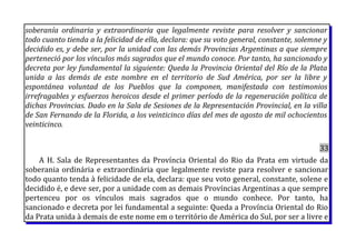 soberanía ordinaria y extraordinaria que legalmente reviste para resolver y sancionar
todo cuanto tienda a la felicidad de ella, declara: que su voto general, constante, solemne y
decidido es, y debe ser, por la unidad con las demás Provincias Argentinas a que siempre
perteneció por los vínculos más sagrados que el mundo conoce. Por tanto, ha sancionado y
decreta por ley fundamental la siguiente: Queda la Provincia Oriental del Río de la Plata
unida a las demás de este nombre en el territorio de Sud América, por ser la libre y
espontánea voluntad de los Pueblos que la componen, manifestada con testimonios
irrefragables y esfuerzos heroicos desde el primer período de la regeneración política de
dichas Provincias. Dado en la Sala de Sesiones de la Representación Provincial, en la villa
de San Fernando de la Florida, a los veinticinco días del mes de agosto de mil ochocientos
veinticinco.
33
A H. Sala de Representantes da Província Oriental do Rio da Prata em virtude da
soberania ordinária e extraordinária que legalmente reviste para resolver e sancionar
todo quanto tenda à felicidade de ela, declara: que seu voto general, constante, solene e
decidido é, e deve ser, por a unidade com as demais Províncias Argentinas a que sempre
pertenceu por os vínculos mais sagrados que o mundo conhece. Por tanto, ha
sancionado e decreta por lei fundamental a seguinte: Queda a Província Oriental do Rio
da Prata unida à demais de este nome em o território de América do Sul, por ser a livre e
 